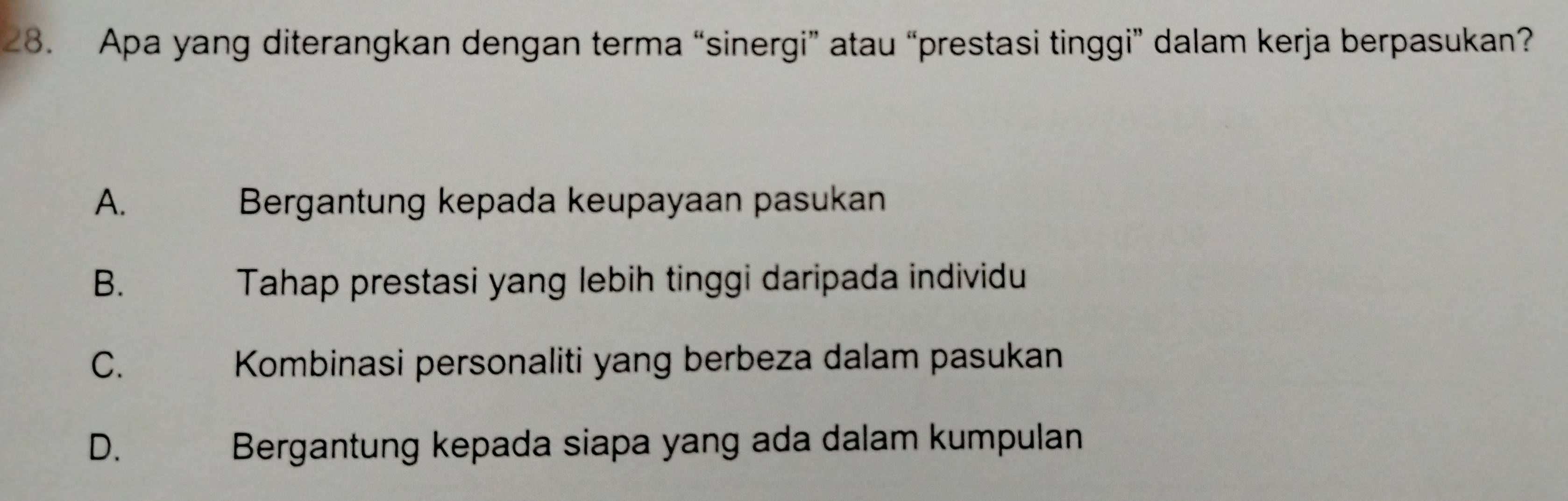 Apa yang diterangkan dengan terma “sinergi” atau “prestasi tinggi” dalam kerja berpasukan?
A. Bergantung kepada keupayaan pasukan
B. Tahap prestasi yang lebih tinggi daripada individu
C. Kombinasi personaliti yang berbeza dalam pasukan
D. Bergantung kepada siapa yang ada dalam kumpulan