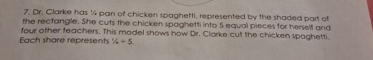 Dr. Clarke has ¼4 pan of chicken spaghetti, represented by the shaded part of 
the rectangle. She cuts the chicken spaghetti into 5 equal pieces for herself and 
four other teachers. This model shows how Dr. Clarke cut the chicken spaghetti. 
Each share represents 1/4/ 5.