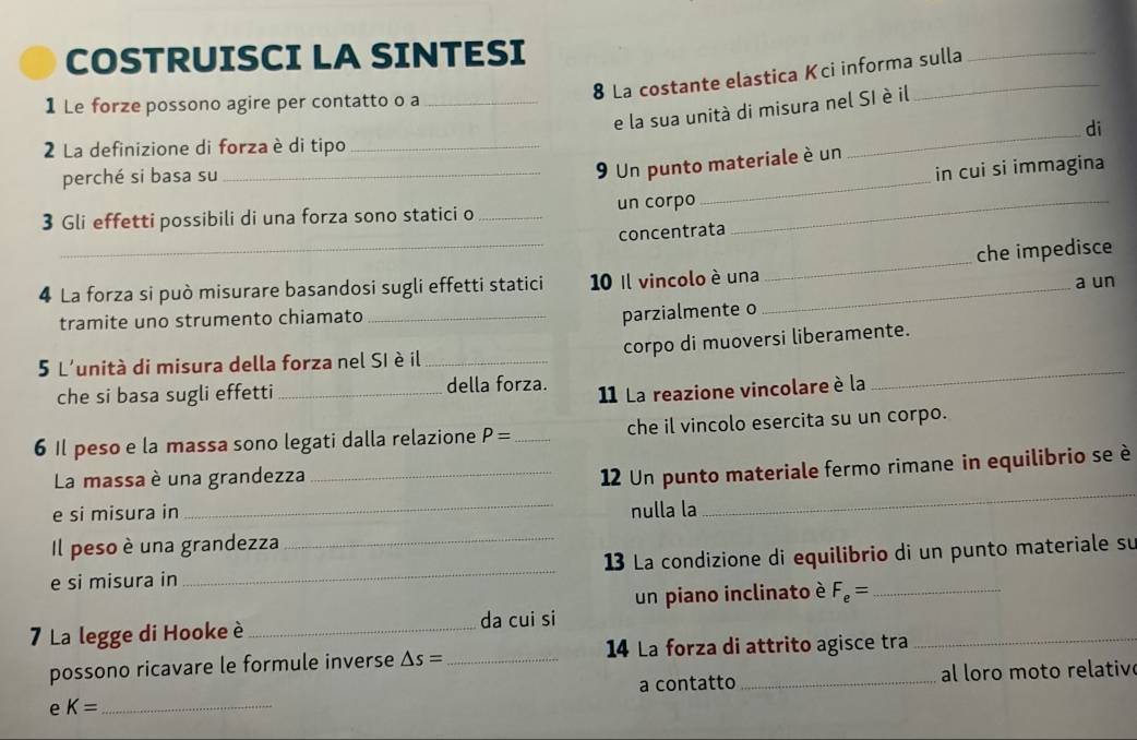 COSTRUISCI LA SINTESI 
8 La costante elastica Kci informa sulla 
1 Le forze possono agire per contatto o a_ 
e la sua unità di misura nel SI è il 
2 La definizione di forza è di tipo_ 
perché si basa su 
_ 
_9 Un punto materiale è un_ di 
in cui si immagina 
3 Gli effetti possibili di una forza sono statici o_ un corpo_ 
concentrata 
4 La forza si può misurare basandosi sugli effetti statici 10 Il vincolo è una_ _che impedisce 
tramite uno strumento chiamato_ 
parzialmente o a un 
_ 
5 L'unità di misura della forza nel SI è il _corpo di muoversi liberamente. 
che si basa sugli effetti _della forza. 11 La reazione vincolare è la 
6 Il peso e la massa sono legati dalla relazione P= _che il vincolo esercita su un corpo. 
_ 
La massa è una grandezza_ 
12 Un punto materiale fermo rimane in equilibrio se è 
e si misura in _nulla la 
Il peso è una grandezza 
e si misura in __13 La condizione di equilibrio di un punto materiale su 
un piano inclinato è F_e= _ 
7 La legge di Hooke è_ da cui si 
possono ricavare le formule inverse △ s= _ 14 La forza di attrito agisce tra 
a contatto al loro moto relativ 
e K= _