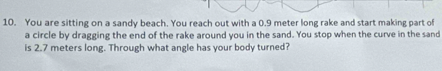 You are sitting on a sandy beach. You reach out with a 0.9 meter long rake and start making part of 
a circle by dragging the end of the rake around you in the sand. You stop when the curve in the sand 
is 2.7 meters long. Through what angle has your body turned?