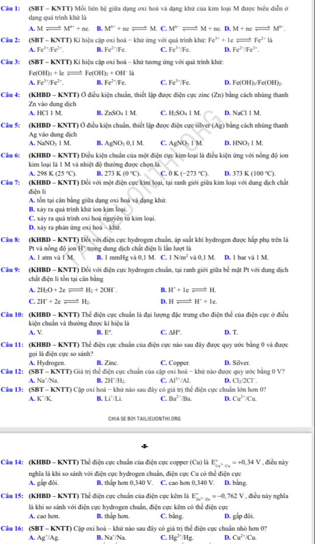 Cầu 1: (SBT - KNTT) Mối liên hệ giữa dạng oxi hoá và dạng khứ của kim loại M được biểu diễn ở
dạng quá trình khử là
A. Mleftharpoons M^(n+)+ne. B. M^(n+)+ne beginarrayr _  M. C. M^(n-)leftharpoons M+ne.I .M+neleftharpoons M^(n-).
Câu 2: (SE T-K NTT) Kí hiệu cặp oxi hoá - khử ứng với quá trình khử: Fe^(3+)+1e leftharpoons Fe^(2+)la
A. Fe^(3+)/Fe^(2+). B. Fe^(2+)/Fe. C. Fe^(3+)/Fe. D. Fe^(2+)/Fe^(3+).
Câu 3: (SBT-kN (TT) Kí hiệu cặp oxi hoá - khử tương ứng với quá trình khử:
Fe(OH)_3+Ieleftharpoons Fe(OH)_2+OH^-la
A. Fe^(3+)/Fe^(2+). B. Fe^(2+)/Fe. C. Fe^(3+)/Fe. D. Fe(OH)_3/Fe(OH)_2.
Câu 4: (K HBD-KNTT) Ở điều kiện chuẩn, thiết lập được điện cực zine (Zn) bằng cách nhúng thanh
Zn vào dung dịch
A. HCI1M. B. ZnSO_41M. C. l i_2SO_4 1! M. D. NaCIIM.
Câu 5: (KHBD - KNTT) Ở điều kiện chuẩn, thiết lập được điện cực silver (Ag) 1 bằng cách nhúng thanh
Ag vào dung dịch
A. NaNO_31M. B. AgNO_30,1M. C. AgNO_31M. D. HNO_31M
Câu 6: (KHBD - KNTT) Điều kiện chuẩn của một điện cực kim loại là điều kiện ứng với nồng độ ion
kim loại là 1 M và nhiệt độ thường được chọn là.
A. 298K(25°C). B. 273K(0°C). C. 0 K(-273°C). D. 373K(100°C).
Câu 7: (KHBD - KNTT) Đối với một điện cực kim loại, tại ranh giới giữa kim loại với dung dịch chất
điện li
A. tồn tại cân bằng giữa dạng oxi hoá và dạng khử.
B. xảy ra quá trình khử ion kim loại.
C. xảy ra quá trình oxi hoá nguyên tử kim loại.
D. xảy ra phản ứng oxi hoá - khứ.
Câu 8: (KHBD - KNTT) Đối với điện cực hydrogen chuẩn, áp suất khí hydrogen được hấp phụ trên lá
Pt và nồng độ ion H° trong dung dịch chất điện li lần lượt là
A. 1 atm và IM B. 1 mmHg và 0,1 M. C. 1N/m^2 va0,1M. D. 1 bar và 1 M.
Câu 9: (KHBD - KNTT) Đối với điện cực hydrogen chuẩn, tại ranh giới giữa bề mặt Pt với dung dịch
chất điện li tồn tại cân bằng
A. 2H_2O+2e → H_2+2OH^-. B. H^++leleftharpoons H.
C. 2H^++2e H_2. D. Hlongleftrightarrow H^++1e.
Câu 10: (KHBD - KNTT) Thế điện cực chuẩn là đại lượng đặc trưng cho điện thế của điện cực ở điều
kiện chuẩn và thường được kí hiệu là
A. V B. E°. C. △ H°. D. T.
Câu 11: (KHBD - KNTT) Thể điện cực chuẩn của điện cực nào sau đây được quy ước bằng 0 và được
gọi là điện cực so sánh?
A. Hydrogen. B. Zinc. C. Copper. D. Silver.
Câu 12: (SF T-KNTT T) Giá trị thể điện cực chuẩn của cặp oxi hoá - khử nào được quy ước bằng 0 V?
A. Na^+/Na. B. 2H^+/H_2 C. Al^(3+)/Al. D. Cl_2/2Cl^-.
Câu 13: (SBT - KNTT) Cặp oxi hoá -k hử nào sau đây có giá t iri thể điện cực chuẩn lớn hơn 0?
A. K^+/K. B. Li^+/Li C. Ba^(2+) /Ba. D. Cu^(2+)/Cu.
CHIA SÈ BởI TAILIEUONTHI.ORG
Câu 14: (KHBD - KNTT) Thế điện cực chuân của điện cực copper (Cu) là E_cu^(2n)/Cu^circ =+0,34V , điều này
nghĩa là khi so sánh với điện cực hydrogen chuẩn, điện cực Cu có thể điện cực
A. gắp đôi. B. thấp hơn 0,340 V. C. cao hơn 0,340 V. D. bång.
Câu 15: (KHBD - KNTT) Thế điện cực chuẩn của điện cực kẽm là E_Zn^(2+)|Zn^circ =-0,762V , điều này nghĩa
là khi so sánh với điện cực hydrogen chuẩn, điện cực kẽm có thể điện cực
A. cao hơn. B. thắp hơn. C. bằng. D. gấp đôi.
Câu 16: (SBT - KNTT) Cặp oxi hoá - khử nào sau đây có giá trị thế điện cực chuẩn nhỏ hơn 0?
A. Ag¹/Ag. B. Na N a C. Hg^(2+)/Hg. D. Cu^(2+)/Cu.