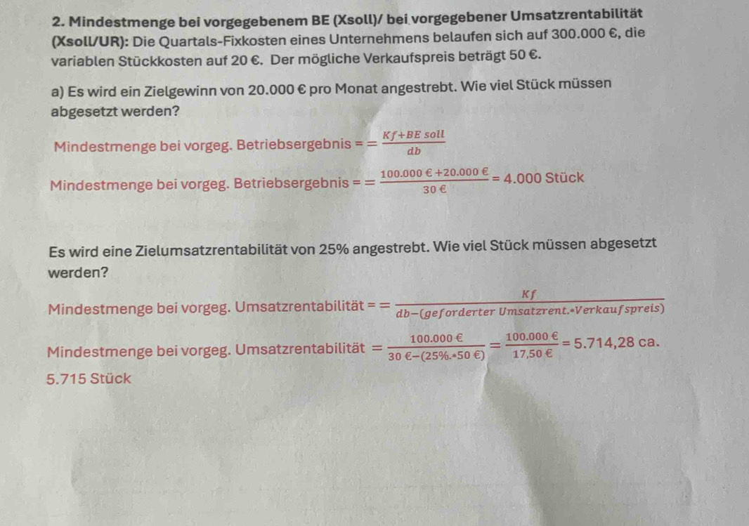 Mindestmenge bei vorgegebenem BE (Xsoll)/ bei vorgegebener Umsatzrentabilität 
(Xsoll/UR): Die Quartals-Fixkosten eines Unternehmens belaufen sich auf 300.000 €, die 
variablen Stückkosten auf 20 €. Der mögliche Verkaufspreis beträgt 50 €. 
a) Es wird ein Zielgewinn von 20.000 € pro Monat angestrebt. Wie viel Stück müssen 
abgesetzt werden? 
Mindestmenge bei vorgeg. Betriebsergebnis == (Kf+BEsoll)/db 
Mindestmenge bei vorgeg. Betriebsergebnis == (100.000ell +20.000ell )/30ell  =4.000Stick
Es wird eine Zielumsatzrentabilität von 25% angestrebt. Wie viel Stück müssen abgesetzt 
werden? 
Mindestmenge bei vorgeg. Umsatzrentabilität == Kf/db-(geforderterUmsatzrent.*Verkaufsprei  s) 
Mindestmenge bei vorgeg. Umsatzrentabilität = (100.000e)/30e-(25% .450∈ ) = (100.000e)/17,50∈  =5.714,28ca.
5.715 Stück