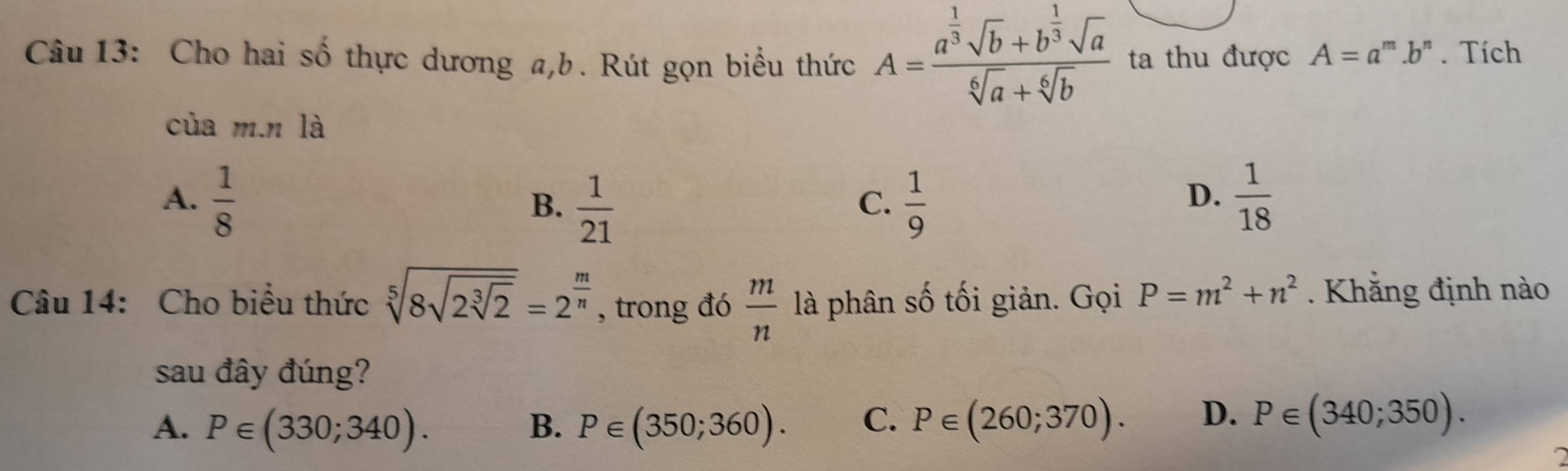 Cho hai số thực dương a, b. Rút gọn biểu thức A=frac a^(frac 1)3sqrt(b)+b^(frac 1)3sqrt(a)sqrt[6](a)+sqrt[6](b) ta thu được A=a^m.b^n. Tích
của m.n là
A.  1/8   1/9   1/18 
B.  1/21 
C.
D.
Câu 14: Cho biểu thức sqrt[5](8sqrt 2sqrt [3]2)=2^(frac m)n , trong đó  m/n  là phân số tối giản. Gọi P=m^2+n^2. Khẳng định nào
sau đây đúng?
A. P∈ (330;340). B. P∈ (350;360). C. P∈ (260;370). D. P∈ (340;350).