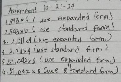 Assignment 10-21-24
1.543* 6 (use expanded form) 
2 543* 6 (use standard forms 
3. 2,011* 4 (use expanded form) 
4. 2,011* 4 (use standard form) 
5. 51.042* 8 (use expanded form)
51,042* 8 Cuce standard for)