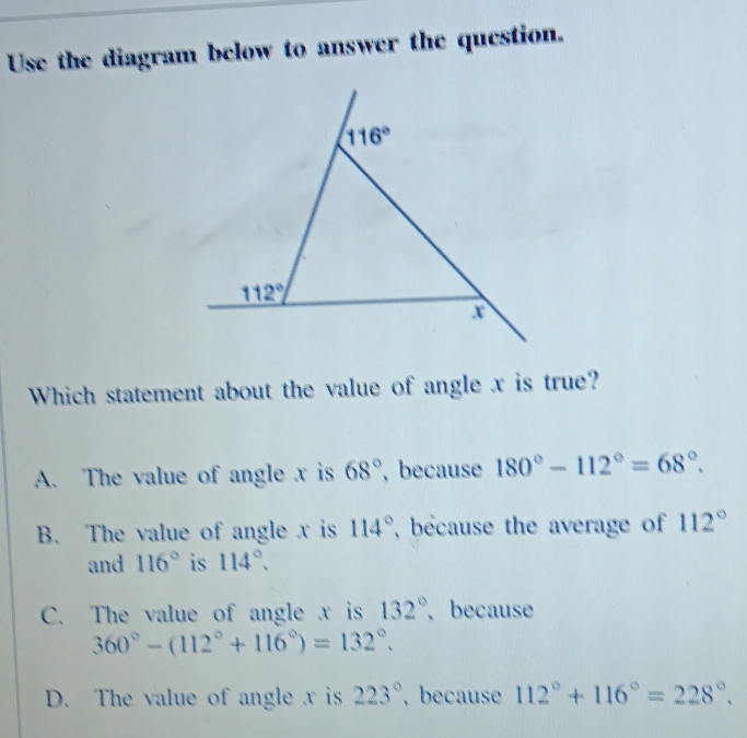 Use the diagram below to answer the question.
Which statement about the value of angle x is true?
A. The value of angle x is 68° , because 180°-112°=68°.
B. The value of angle x is 114° , because the average of 112°
and 116° is 114°.
C. The value of angle x is 132° because
360°-(112°+116°)=132°.
D. The value of angle x is 223° , because 112°+116°=228°.