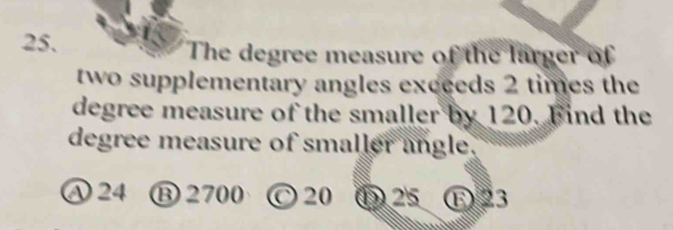 The degree measure of the larger of
two supplementary angles exceeds 2 times the
degree measure of the smaller by 120. Find the
degree measure of smaller angle.
A 24 ⑬ 2700 C 20 ① 25 E 23