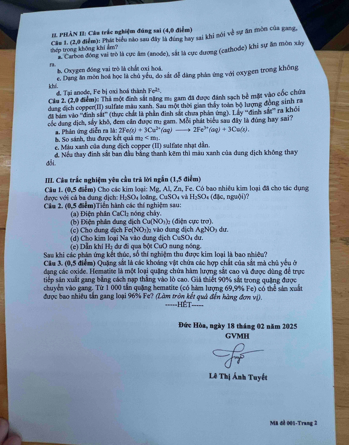 PHÀN II: Câu trắc nghiệm đúng sai (4,0 điểm)
Câu 1. (2,0 điểm): Phát biểu nào sau đây là đúng hay sai khi nói về sự ăn mòn của gang,
thép trong không khí ẩm?
a. Carbon đóng vai trò là cực âm (anode), sắt là cực dương (cathode) khi sự ăn mòn xảy
ra.
b. Oxygen đóng vai trò là chất oxi hoá.
c. Dạng ăn mòn hoá học là chủ yếu, do sắt dễ dàng phản ứng với oxygen trong không
khí.
d. Tại anode, Fe bị oxi hoá thành Fe^(_ 2+).
Câu 2. (2,0 điểm): Thả một đinh sắt nặng m1 gam đã được đánh sạch bề mặt vào cốc chứa
dung dịch copper(II) sulfate màu xanh. Sau một thời gian thấy toàn bộ lượng đồng sinh ra
đã bám vào “đinh sắt” (thực chất là phần đinh sắt chưa phản ứng). Lấy “đinh sắt” ra khỏi
cốc dung dịch, sấy khô, đem cân được m2 gam. Mỗi phát biểu sau đây là đúng hay sai?
a. Phản ứng diễn ra la:2Fe(s)+3Cu^(2+)(aq)to 2Fe^(3+)(aq)+3Cu(s).
b. So sánh, thu được kết quả m_2
c. Màu xanh của dung dịch copper (II) sulfate nhạt dần.
d. Nếu thay đinh sắt ban đầu bằng thanh kẽm thì màu xanh của dung dịch không thay
đổi.
IIII. Câu trắc nghiệm yêu cầu trả lời ngắn (1,5 điểm)
Câu 1. (0,5 điểm) Cho các kim loại: Mg, Al, Zn, Fe. Có bao nhiêu kim loại đã cho tác dụng
được với cả ba dung dịch: H_2SO_4 loãng, CuSO_4 và H_2SO 4(dic,nguhat Oi) - !
Câu 2. (0,5 điểm)Tiến hành các thí nghiệm sau:
(a) Điện phân CaCl_2 nóng chảy.
(b) Điện phân dung dịch Cu(NO_3)_2 (điện cực trơ).
(c) Cho dung dịch Fe(NO_3) 2 vào dung dịch AgNO_3 du.
(d) Cho kim loại Na vào dung dịch Cư SO_4 du.
(e) Dẫn khí 1 d_2 2 dư đi qua bột CuO nung nóng.
Sau khi các phản ứng kết thúc, số thí nghiệm thu được kim loại là bao nhiêu?
Câu 3. (0,5 điểm) Quặng sắt là các khoáng vật chứa các hợp chất của sắt mà chủ yếu ở
dạng các oxide. Hematite là một loại quặng chứa hàm lượng sắt cao và được dùng để trực
tiếp sản xuất gang bằng cách nạp thắng vào lò cao. Giả thiết 90% sắt trong quặng được
chuyển vào gang. Từ 1 000 tấn quặng hematite (có hàm lượng 69,9% Fe) có thể sản xuất
được bao nhiêu tấn gang loại 96% Fe? (Làm tròn kết quả đến hàng đơn vị).
-----HÉT-_
Đức Hòa, ngày 18 tháng 02 năm 2025
GVMH
Lê Thị Ánh Tuyết
Mã đề 001-Trang 2