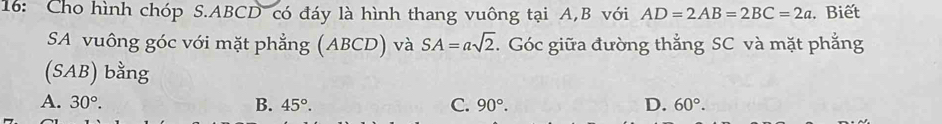 16: Cho hình chóp S. ABCD có đáy là hình thang vuông tại A, B với AD=2AB=2BC=2a. Biết
SA vuông góc với mặt phẳng (ABCD) và SA=asqrt(2). Góc giữa đường thẳng SC và mặt phẳng
(SAB) bằng
A. 30°. B. 45°. C. 90°. D. 60°.