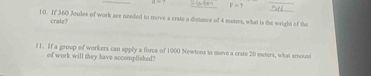 a=7 _ P=7
_ 
_ 
10. If 360 Joules of work are needed to move a crate a distance of 4 meters, what is the weight of the 
crate? 
11. If a group of workers can apply a force of 1000 Newtons to move a crate 20 meters, what amount 
of work will they have accomplished?