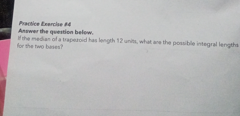 Practice Exercise #4 
Answer the question below. 
If the median of a trapezoid has length 12 units, what are the possible integral lengths 
for the two bases?