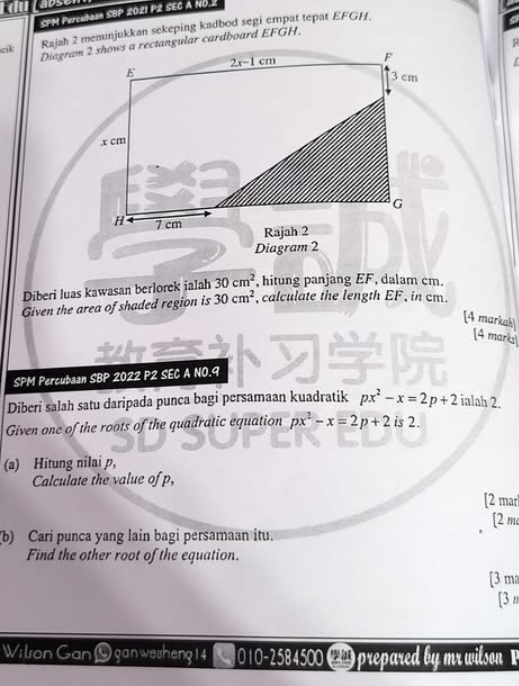 kdu s 
SPM Percubaan SBP 2021 P2 SEC A NO. 
cik Rajah 2 menunjukkan sekeping kadbod segi empat tepat EFGH. 
P 
Diagram 2 shows a rectangular cardboard EFGH.
2x-1cm
F
E
3 cm. x cm
G
H 7 cm
Rajah 2 
Diagram 2 
Diberi luas kawasan berlorek ialah 30cm^2 , hitung panjang EF, dalam cm. 
Given the area of shaded region is 30cm^2 , calculate the length EF, in cm. 
[4 markah [4 mark 
SPM Percubaan SBP 2022 P2 SEC A NO.9 
Diberi salah satu daripada punca bagi persamaan kuadratik px^2-x=2p+2 ialah 2. 
Given one of the roots of the quadratic equation px^2-x=2p+2 is 2. 
(a) Hitung nilai p, 
Calculate the value of p, 
[2 mar 
[2 m 
(b) Cari punca yang lain bagi persamaan itu. 
Find the other root of the equation. 
[3 ma 
[3 n 
Wilson Gan O gan wesheng 14 010-2584500 ( prepared by mr wilson P