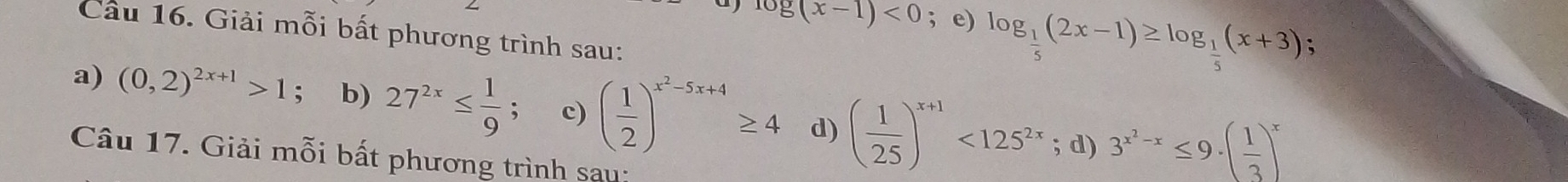 log (x-1)<0</tex> ; e) log _ 1/5 (2x-1)≥ log _ 1/5 (x+3); 
Cầu 16. Giải mỗi bất phương trình sau: 
a) (0,2)^2x+1>1 : b) 27^(2x)≤  1/9 ; c) ( 1/2 )^x^2-5x+4≥ 4 d) ( 1/25 )^x+1<125^(2x); d) 3^(x^2)-x≤ 9· ( 1/3 )^x
Câu 17. Giải mỗi bất phương trình sau: