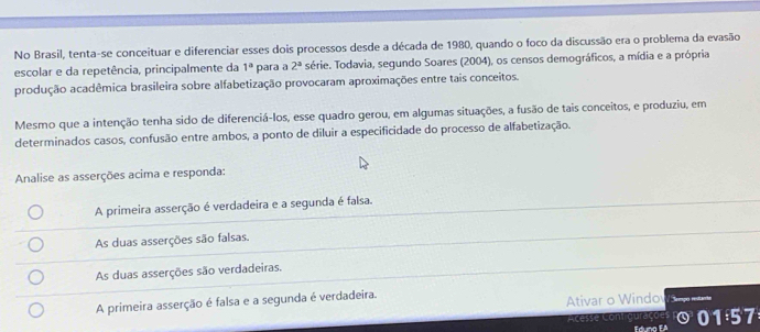 No Brasil, tenta-se conceituar e diferenciar esses dois processos desde a década de 1980, quando o foco da discussão era o problema da evasão
escolar e da repetência, principalmente da 1^a para a 2^a série. Todavia, segundo Soares (2004), os censos demográficos, a mídia e a própria
produção acadêmica brasileira sobre alfabetização provocaram aproximações entre tais conceitos.
Mesmo que a intenção tenha sido de diferenciá-los, esse quadro gerou, em algumas situações, a fusão de tais conceitos, e produziu, em
determinados casos, confusão entre ambos, a ponto de diluir a especificidade do processo de alfabetização.
Analise as asserções acima e responda:
A primeira asserção é verdadeira e a segunda é falsa.
As duas asserções são falsas.
As duas asserções são verdadeiras.
A primeira asserção é falsa e a segunda é verdadeira.
Ativar o Windo
cesse Contiguraçõ e Eduno EA 0 1:5 7