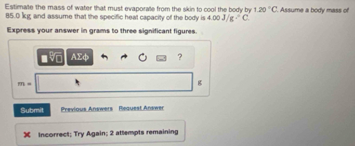 Estimate the mass of water that must evaporate from the skin to cool the body by 1.20°C. Assume a body mass of
85.0 kg and assume that the specific heat capacity of the body is 4.00J/g.^circ C. 
Express your answer in grams to three significant figures. 
AC 
?
m=
g
Submit Previous Answers Request Answer 
Incorrect; Try Again; 2 attempts remaining