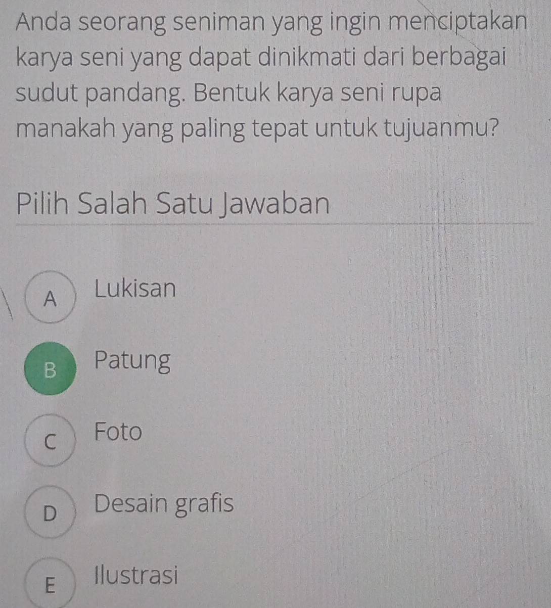 Anda seorang seniman yang ingin menciptakan
karya seni yang dapat dinikmati dari berbagai
sudut pandang. Bentuk karya seni rupa
manakah yang paling tepat untuk tujuanmu?
Pilih Salah Satu Jawaban
A Lukisan
B Patung
c Foto
D Desain grafis
E Ilustrasi