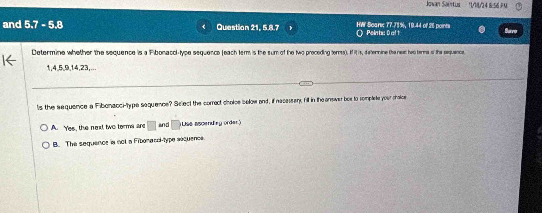 Jovan Saintus 11/18/24 8:56 PM
and 5.7 - 5.8 Question 21, 5.8.7 HW Score: 77.76%, 19.44 of 25 points
Points: 0 of 1 Save
Determine whether the sequence is a Fibonacci-type sequence (each term is the sum of the two preceding terms). If it is, determine the next two terms of the sequence.
1, 4, 5, 9, 14, 23,...
ls the sequence a Fibonacci-type sequence? Select the correct choice below and, if necessary, fill in the answer box to complete your choice
A. Yes, the next two terms are □ and □ (Use ascending order.)
B. The sequence is not a Fibonacci-type sequence