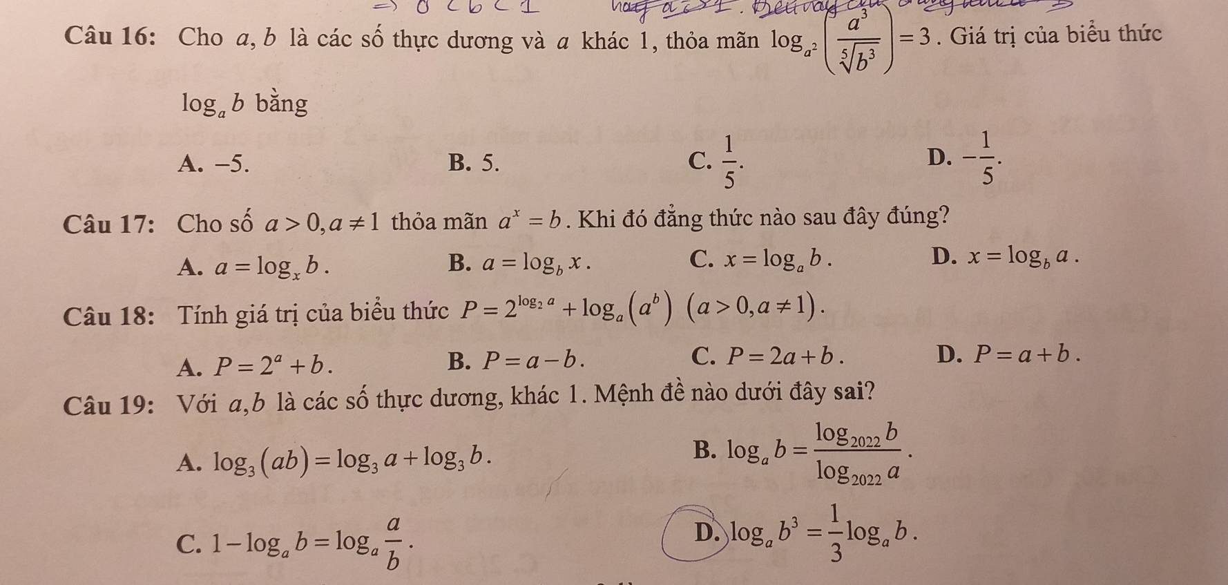 Cho a, b là các số thực dương và a khác 1, thỏa mãn log _a^2( a^3/sqrt[5](b^3) )=3. Giá trị của biểu thức
log _ab bằng
A. -5. B. 5. C.  1/5 . - 1/5 . 
D.
Câu 17: Cho số a>0, a!= 1 thỏa mãn a^x=b. Khi đó đẳng thức nào sau đây đúng?
C.
D.
A. a=log _xb. B. a=log _bx. x=log _ab. x=log _ba. 
Câu 18: Tính giá trị của biểu thức P=2^(log _2)a+log _a(a^b)(a>0,a!= 1).
A. P=2^a+b. B. P=a-b. C. P=2a+b.
D. P=a+b. 
Câu 19: Với a,b là các số thực dương, khác 1. Mệnh đề nào dưới đây sai?
A. log _3(ab)=log _3a+log _3b.
B. log _ab=frac log _2022blog _2022a.
C. 1-log _ab=log _a a/b .
D. log _ab^3= 1/3 log _ab.