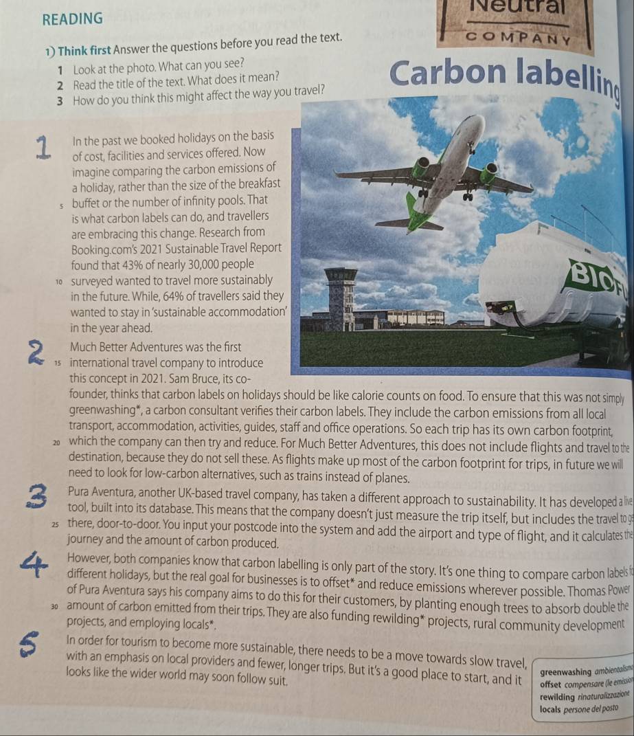 Neutral
READING
1) Think first Answer the questions before you read the text.
COMPANY
1 Look at the photo. What can you see?
2 Read the title of the text. What does it mean?
3 How do you think this might affect the way l?
Carbon labelling
In the past we booked holidays on the basis
1 of cost, facilities and services offered. Now
imagine comparing the carbon emissions of
a holiday, rather than the size of the breakfas
C buffet or the number of infinity pools. That
is what carbon labels can do, and travellers
are embracing this change. Research from
Booking.com's 2021 Sustainable Travel Repor
found that 43% of nearly 30,000 people
0  surveyed wanted to travel more sustainably
in the future. While, 64% of travellers said the
wanted to stay in ‘sustainable accommodatio
in the year ahead.
Much Better Adventures was the first
2 1s international travel company to introduce
this concept in 2021. Sam Bruce, its co-
founder, thinks that carbon labels on holidays should be like calorie counts on food. To ensure that this was not simply
greenwashing*, a carbon consultant verifies their carbon labels. They include the carbon emissions from all local
transport, accommodation, activities, guides, staff and office operations. So each trip has its own carbon footprint,
which the company can then try and reduce. For Much Better Adventures, this does not include flights and travel to the
destination, because they do not sell these. As flights make up most of the carbon footprint for trips, in future we will
need to look for low-carbon alternatives, such as trains instead of planes.
Pura Aventura, another UK-based travel company, has taken a different approach to sustainability. It has developed a live
3 tool, built into its database. This means that the company doesn’t just measure the trip itself, but includes the travel to g
2 there, door-to-door. You input your postcode into the system and add the airport and type of flight, and it calculates the
journey and the amount of carbon produced.
4 However, both companies know that carbon labelling is only part of the story. It's one thing to compare carbon labels 
different holidays, but the real goal for businesses is to offset* and reduce emissions wherever possible. Thomas Power
of Pura Aventura says his company aims to do this for their customers, by planting enough trees to absorb double the
30 amount of carbon emitted from their trips. They are also funding rewilding* projects, rural community development
projects, and employing locals*.
In order for tourism to become more sustainable, there needs to be a move towards slow travel,
S with an emphasis on local providers and fewer, longer trips. But it's a good place to start, and it offset compensare (le emission
greenwashing ambientalismt
looks like the wider world may soon follow suit.
rewilding rinaturalizzazione
locals persone del posto