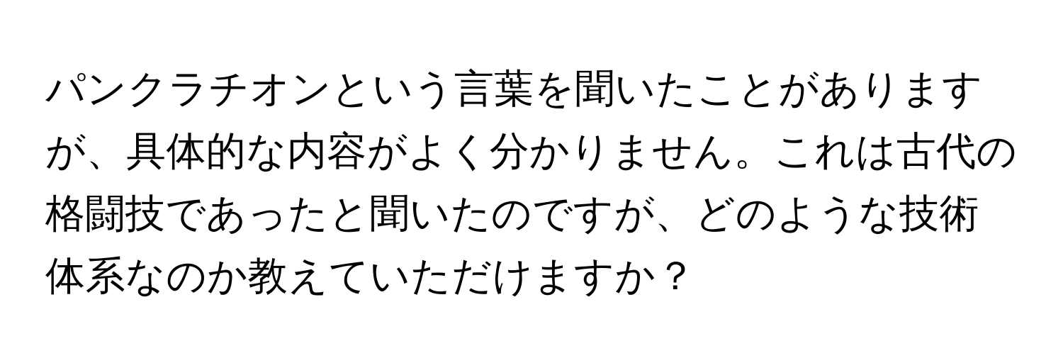 パンクラチオンという言葉を聞いたことがありますが、具体的な内容がよく分かりません。これは古代の格闘技であったと聞いたのですが、どのような技術体系なのか教えていただけますか？