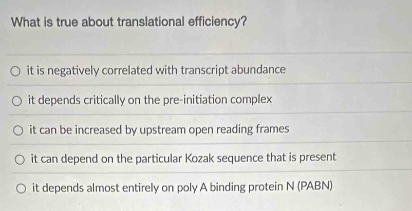 What is true about translational efficiency?
it is negatively correlated with transcript abundance
it depends critically on the pre-initiation complex
it can be increased by upstream open reading frames
it can depend on the particular Kozak sequence that is present
it depends almost entirely on poly A binding protein N (PABN)