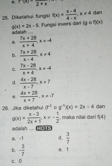 f'(x)=frac 2+x, 
25. Diketahui fungsi f(x)= (x-4)/4-x , x!= 4 dan
g(x)=2x-5. Fungsi invers dari (gcirc f)(x)
adalah ....
a.  (7x+28)/x+4 , x!= -4
b.  (7x+28)/x-4 , x!= 4
C.  (7x-28)/x+4 , x!= -4
d.  (4x-28)/x-7 , x!= 7
e.  (4x+28)/x+7 , x!= -7
26. Jika diketahui (f^(-1) 0 g^(-1))(x)=2x-4 dan
g(x)= (x-3)/2x+1 , x!= - 1/2  , maka nilai dari f(4)
adalah .... HOTS
a. -1 d.  3/7 
b. - 3/7  e. 1
c. 0