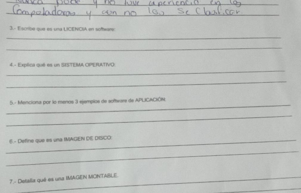 3.- Escribe que es una LICENCIA en software: 
_ 
_ 
_ 
4.- Explica qué es un SISTEMA OPERATIVO: 
_ 
_ 
5.- Menciona por lo menos 3 ejempios de software de APLICACIÓN: 
_ 
_6.- Define que es una IMAGEN DE DISCO: 
_ 
7.- Detalla qué es una IMAGEN MONTABLE. 
_