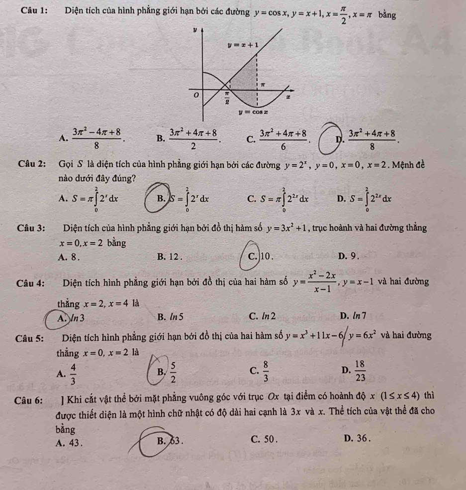 Diện tích của hình phẳng giới hạn bởi các đường y=cos x,y=x+1,x= π /2 ,x=π bằng
A.  (3π^2-4π +8)/8 . B.  (3π^2+4π +8)/2 . C.  (3π^2+4π +8)/6 . D.  (3π^2+4π +8)/8 .
Câu 2: Gọi S là diện tích của hình phẳng giới hạn bởi các đường y=2^x,y=0,x=0,x=2. Mệnh đề
nào dưới đây đúng?
A. S=π ∈tlimits _0^(22^x)dx B. S=∈tlimits _0^(22^x)dx C. S=π ∈tlimits _0^(22^2x)dx D. S=∈tlimits _0^(22^2x)dx
Câu 3: Diện tích của hình phẳng giới hạn bởi đồ thị hàm số y=3x^2+1 , trục hoành và hai đường thắng
x=0,x=2 bằng
A. 8 . B. 12 . C.10. D. 9 .
Câu 4: Diện tích hình phẳng giới hạn bởi đồ thị của hai hàm số y= (x^2-2x)/x-1 ,y=x-1 và hai đường
thắng x=2,x=4 là
A 113 B. ln 5 C. ln2 D. ln 7
Câu 5: Diện tích hình phẳng giới hạn bởi đồ thị của hai hàm số y=x^3+11x-6/y=6x^2 và hai đường
thẳng x=0,x=2 là
C.
D.
A.  4/3   5/2   8/3   18/23 
B.
Câu 6: ] Khi cắt vật thể bởi mặt phẳng vuông góc với trục Ox tại điểm có hoành độ x(1≤ x≤ 4) thì
được thiết diện là một hình chữ nhật có độ dài hai cạnh là 3x và x. Thể tích của vật thể đã cho
bàng
A. 43 . B. 63 . C. 50 . D. 36 .