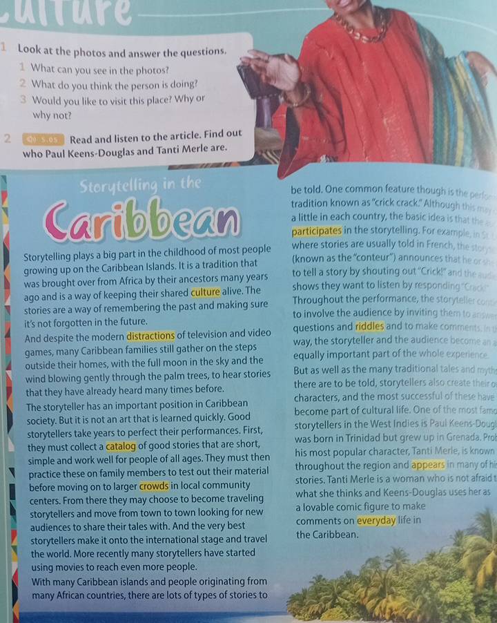 culture
Look at the photos and answer the questions.
1 What can you see in the photos?
2 What do you think the person is doing?
3 Would you like to visit this place? Why or
why not?
2 ① S.oS Read and listen to the article. Find out
who Paul Keens-Douglas and Tanti Merle are.
Storytelling in the
be told. One common feature though is the perfor
Caribbean tradition known as "crick crack." Although this may
a little in each country, the basic idea is that the 
participates in the storytelling. For example, in Sr 
where stories are usually told in French, the store
Storytelling plays a big part in the childhood of most people (known as the “conteur”) announces that he or sh
growing up on the Caribbean Islands. It is a tradition that to tell a story by shouting out “Crick!” and the aud
was brought over from Africa by their ancestors many years
ago and is a way of keeping their shared culture alive. The shows they want to listen by responding "Crack"
Throughout the performance, the storyteller con
stories are a way of remembering the past and making sure to involve the audience by inviting them to answ 
it’s not forgotten in the future. questions and riddles and to make comments. in 
And despite the modern distractions of television and video way, the storyteller and the audience become an a
games, many Caribbean families still gather on the steps equally important part of the whole experience.
outside their homes, with the full moon in the sky and the But as well as the many traditional tales and myth
wind blowing gently through the palm trees, to hear stories
that they have already heard many times before. there are to be told, storytellers also create their o
The storyteller has an important position in Caribbean characters, and the most successful of these have
society. But it is not an art that is learned quickly. Good become part of cultural life. One of the most famo
storytellers take years to perfect their performances. First, storytellers in the West Indies is Paul Keens-Doug
they must collect a catalog of good stories that are short, was born in Trinidad but grew up in Grenada. Pro
simple and work well for people of all ages. They must then his most popular character, Tanti Merle, is known
practice these on family members to test out their material throughout the region and appears in many of hi
before moving on to larger crowds in local community stories. Tanti Merle is a woman who is not afraid t
centers. From there they may choose to become traveling what she thinks and Keens-Douglas uses her as
storytellers and move from town to town looking for new a lovable comic figure to make
audiences to share their tales with. And the very best comments on everyday life in
storytellers make it onto the international stage and travel the Caribbean.
the world. More recently many storytellers have started
using movies to reach even more people.
With many Caribbean islands and people originating from
many African countries, there are lots of types of stories to