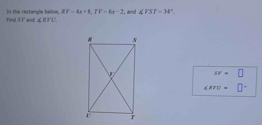 In the rectangle below, RV=4x+8, TV=6x-2 , and ∠ VST=34°. 
Find S V and ∠ RVU.
SV= C
∠ RVU= □