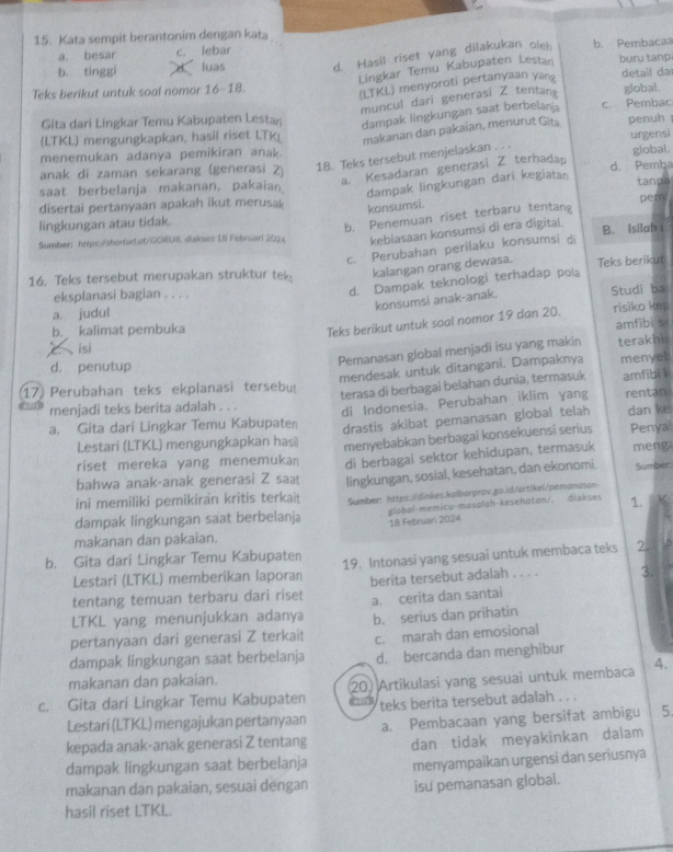 Kata sempit berantonim dengan kata
a. besar c. lebar buru tanp
b. tinggi luas d. Hasil riset yang dilakukan olen b. Pembacaa
Lingkar Temu Kabupaten Lestari
Teks berikut untuk soal nomor 16-18.
(LTKL) menyoroti pertanyaan yang
detail da
muncul dari generasi Z tentan global.
Gita dari Lingkar Temu Kabupaten Lestań dampak lingkungan saat berbelanja c. Pembac
(LTKL) mengungkapkan, hasil riset LTK_ makanan dan pakaian, menurut Gita penuh
urgensi
menemukan adanya pemikiran anak.
anak di zaman sekarang (generasi Z)
18. Teks tersebut menjelaskan . . .
global,
a. Kesadaran generasi Z terhadap
d. Pemba
dampak lingkungan dari kegiatan
saat berbelanja makanan, pakaian tanpa
disertai pertanyaan apakah ikut merusak
konsumsi.
lingkungan atau tidak.
b. Penemuan riset terbaru tentang pem
Sumber: https://shorfur.ot/GORUW, diakses 18 Februarl 202 kebiasaan konsumsi di era digital. B. Isilah
c. Perubahan perilaku konsumsi di
16. Teks tersebut merupakan struktur tek:
kalangan orang dewasa. Teks berikut
eksplanasi bagian . . . .
d. Dampak teknologi terhadap pola
konsumsi anak-anak.
a. judul Studi ba
b. kalimat pembuka risiko kep
Teks berikut untuk soal nomor 19 dan 20.
amfibi s
isi
Pemanasan global menjadi isu yang makin terakhi
mendesak untuk ditangani. Dampaknya menyel
d. penutup
17 Perubahan teks ekplanasi tersebut
terasa di berbagai belahan dunia, termasuk amfibi l
menjadi teks berita adalah . . .
a. Gita dari Lingkar Temu Kabupaten di Indonesia. Perubahan iklim yang rentan
drastis akibat pemanasan global telah dan ke
menyebabkan berbagai konsekuensi serius
Lestari (LTKL) mengungkapkan hasi Penya
riset mereka yang menemukan di berbagai sektor kehidupan, termasuk meng
bahwa anak-anak generasi Z saa
ini memiliki pemikiran kritis terkaiṭ lingkungan, sosial, kesehatan, dan ekonomi. Sumber
dampak lingkungan saat berbelanja Sumber: https://dinkes.kalbarprov.go.id/artikel/pemanason
globol-memicu-masalah-kesehoton/, diakses 1. K
18 Februari 2024
makanan dan pakaian.
b. Gita dari Lingkar Temu Kabupaten 19. Intonasi yang sesuaî untuk membaca teks 2.
Lestari (LTKL) memberikan laporan
tentang temuan terbaru dari riset berita tersebut adalah . . . . 3.
LTKL yang menunjukkan adanya a. cerita dan santai
pertanyaan dari generasi Z terkait b. serius dan prihatin
dampak lingkungan saat berbelanja c. marah dan emosional
d. bercanda dan menghibur
makanan dan pakaian.
c. Gita dari Lingkar Temu Kabupaten 20 Artikulasi yang sesuai untuk membaca 4.
Lestari (LTKL) mengajukan pertanyaan teks berita tersebut adalah . . .
kepada anak-anak generasi Z tentang a. Pembacaan yang bersifat ambigu 5.
dampak lingkungan saat berbelanja dan tidak meyakinkan dalam
menyampaikan urgensi dan seriusnya
makanan dan pakaian, sesuai dengan isu pemanasan global.
hasil riset LTKL.