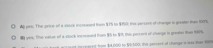 A) yes; The price of a stock increased from $75 to $150; this percent of change is greater than 100%.
B) yes; The value of a stock increased from $5 to $11; this percent of change is greater than 100%.
account increased from $4,000 to $9,500; this percent of change is less than 100%