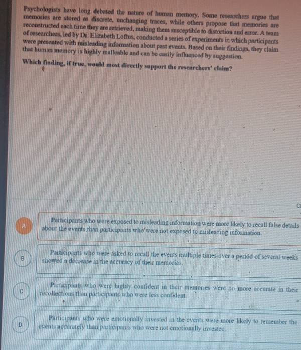 Psychologists have long debated the nature of human memory. Some researchers argue that
memories are stored as discrete, unchanging traces, while others propose that memories are
reconstructed each time they are retrieved, making them susceptible to distortion and error. A team
of researchers, led by Dr. Elizabeth Loftus, conducted a series of experiments in which participants
were presented with misleading information about past events. Based on their findings, they claim
that human memory is highly malleable and can be easily influenced by suggestion.
Which finding, if true, would most directly support the researchers' claim?
C
Participants who were exposed to misleading information were more likely to recall false details
A about the events than participants who were not exposed to misleading information.
Participants who were asked to recall the events multiple times over a period of several weeks
B showed a decrease in the accuracy of their memories.
Participants who were highly confident in their memories were no more accurate in their
C recollections than participants who were less confident.
Participants who were emotionally invested in the events were more likely to remember the
D events accurately than participants who were not emotionally invested.