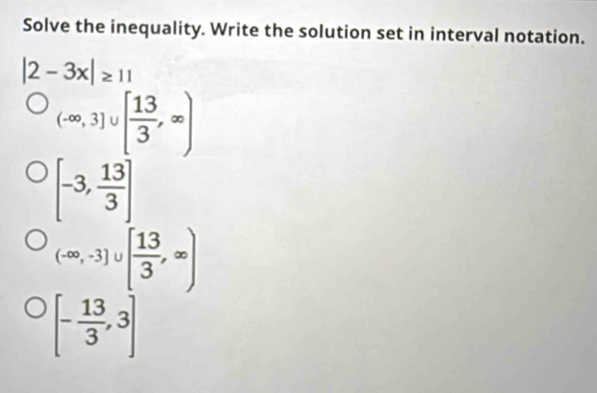 Solve the inequality. Write the solution set in interval notation.
|2-3x|≥ 11
(-∈fty ,3]∪ [ 13/3 ,∈fty )
[-3, 13/3 ]
(-∈fty ,-3]∪ [ 13/3 ,∈fty )
[- 13/3 ,3]