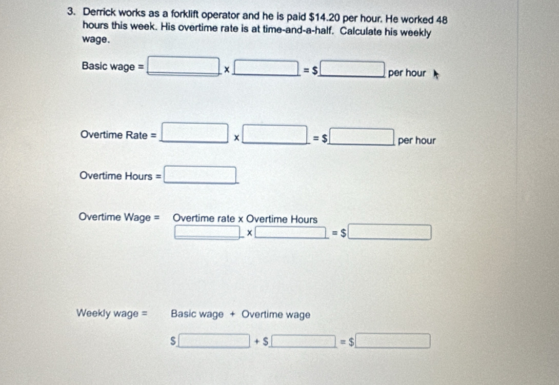 Derrick works as a forklift operator and he is paid $14.20 per hour. He worked 48
hours this week. His overtime rate is at time-and-a-half. Calculate his weekly 
wage.
Basicwage=_ □ * _ □ =$_ □  per hour
Overtime Rate=_ □ * □ =$□ per hour
Overtime Hour s =□ 
Overtime Wage= Overtime rate x Overtime Hours
_ □ * □ =$□
Weekly wage = Basic wage + Overtime wage
$□ +$□ =$□