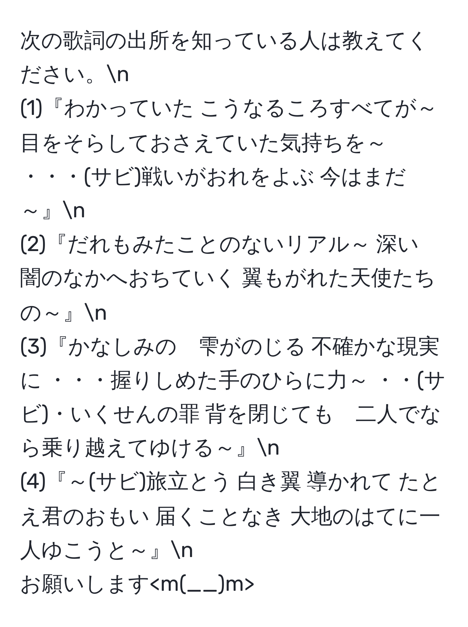 次の歌詞の出所を知っている人は教えてください。n
(1)『わかっていた こうなるころすべてが～ 目をそらしておさえていた気持ちを～ ・・・(サビ)戦いがおれをよぶ 今はまだ～』n  
(2)『だれもみたことのないリアル～ 深い　闇のなかへおちていく 翼もがれた天使たちの～』n  
(3)『かなしみの　雫がのじる 不確かな現実に ・・・握りしめた手のひらに力～ ・・(サビ)・いくせんの罪 背を閉じても　二人でなら乗り越えてゆける～』n  
(4)『～(サビ)旅立とう 白き翼 導かれて たとえ君のおもい 届くことなき 大地のはてに一人ゆこうと～』n  
お願いします