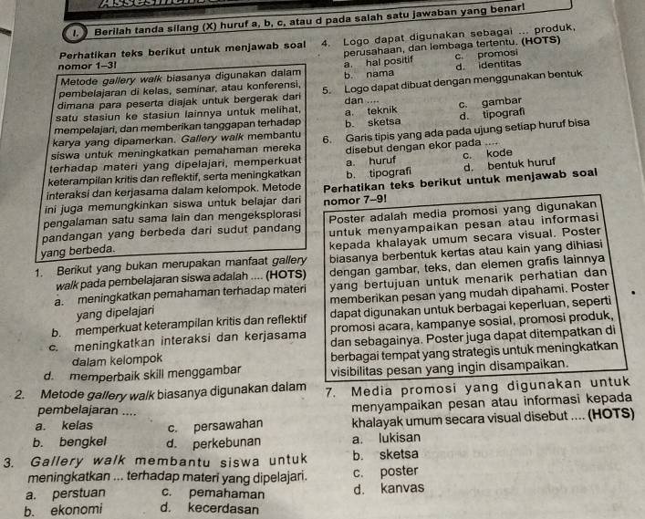 Berilah tanda silang (X) huruf a, b, c, atau d pada salah satu jawaban yang benarl
Perhatikan teks berikut untuk menjawab soal 4. Logo dapat digunakan sebagai ... produk,
perusahaan, dan lembaga tertentu. (HOTS)
nomor 1-3!
Metode gallery walk biasanya digunakan dalam a. hal positif c. promos
pembelajaran di kelas, seminar, atau konferensi, b. nama d. identitas
dimana para peserta diajak untuk bergerak dari 5. Logo dapat dibuat dengan menggunakan bentuk
dan ..
satu stasiun ke stasiun lainnya untuk melihat, a teknik
d. tipograf
mempelajari, dan memberikan tanggapan terhadap b. sketsa c. gambar
karya yang dipamerkan. Gallery walk membantu
siswa untuk meningkatkan pemahaman mereka 6. Garis tipis yang ada pada ujung setiap huruf bisa
terhadap materi yang dipelajari, memperkuat disebut dengan ekor pada ....
keterampilan kritis dan reflektif, serta meningkatkan a. huruf c. kode
interaksi dan kerjasama dalam kelompok. Metode b. tipografi d. bentuk huruf
ini juga memungkinkan siswa untuk belajar dari Perhatikan teks berikut untuk menjawab soal
pengalaman satu sama lain dan mengeksplorasi nomor 7-9!
pandangan yang berbeda dari sudut pandang Poster adalah media promosi yang digunakan
yang berbeda. untuk menyampaikan pesan atau informasi
kepada khalayak umum secara visual. Poster
1. Berikut yang bukan merupakan manfaat gallery biasanya berbentuk kertas atau kain yang dihiasi
walk pada pembelajaran siswa adalah .... (HOTS) dengan gambar, teks, dan elemen grafis lainnya
a. meningkatkan pemahaman terhadap materi yang bertujuan untuk menarik perhatian dan 
memberikan pesan yang mudah dipahami. Poster
yang dipelajari
b. memperkuat keterampilan kritis dan reflektif dapat digunakan untuk berbagai keperluan, seperti
c. meningkatkan interaksi dan kerjasama promosi acara, kampanye sosial, promosi produk,
dan sebagainya. Poster juga dapat ditempatkan di
dalam kelompok berbagai tempat yang strategis untuk meningkatkan
d. memperbaik skill menggambar visibilitas pesan yang ingin disampaikan.
2. Metode gallery walk biasanya digunakan dalam 7. Media promosi yang digunakan untuk
pembelajaran ....
menyampaikan pesan atau informasi kepada
a. kelas c. persawahan khalayak umum secara visual disebut .... (HOTS)
b. bengkel d. perkebunan a. lukisan
3. Gallery walk membantu siswa untuk b. sketsa
meningkatkan ... terhadap materi yang dipelajari. c. poster
a. perstuan c. pemahaman d. kanvas
b. ekonomi d. kecerdasan