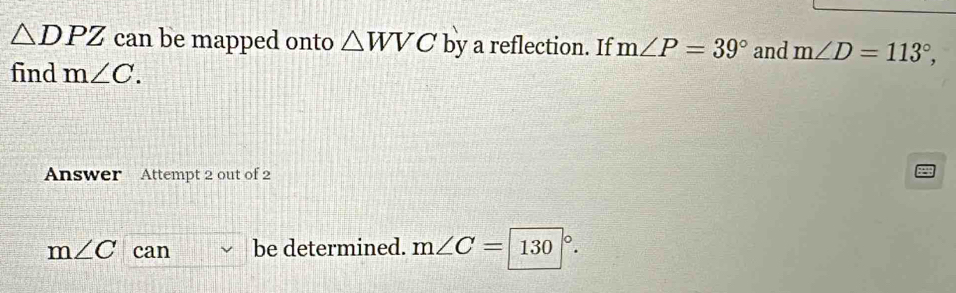 △ DPZ can be mapped onto △ WVC by a reflection. If m∠ P=39° and m∠ D=113°, 
find m∠ C. 
Answer Attempt 2 out of 2
m∠ C can be determined. m∠ C=|130|^circ .