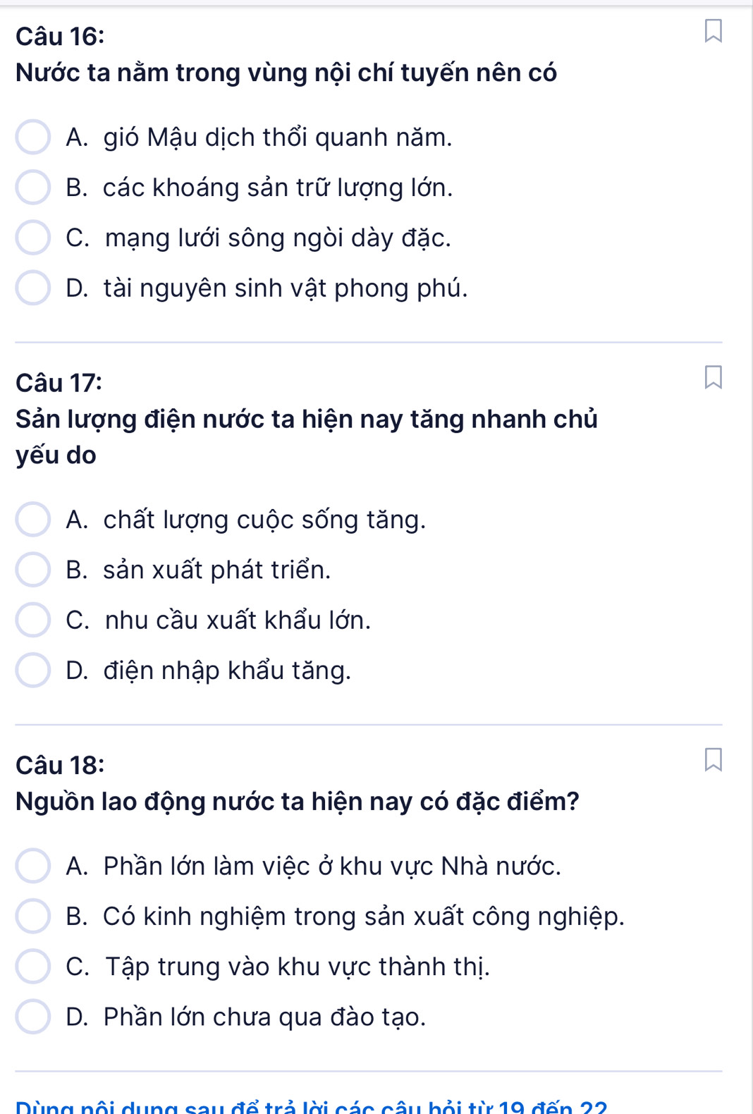 Nước ta nằm trong vùng nội chí tuyến nên có
A. gió Mậu dịch thổi quanh năm.
B. các khoáng sản trữ lượng lớn.
C. mạng lưới sông ngòi dày đặc.
D. tài nguyên sinh vật phong phú.
Câu 17:
Sản lượng điện nước ta hiện nay tăng nhanh chủ
yếu do
A. chất lượng cuộc sống tăng.
B. sản xuất phát triển.
C. nhu cầu xuất khẩu lớn.
D. điện nhập khẩu tăng.
Câu 18:
Nguồn lao động nước ta hiện nay có đặc điểm?
A. Phần lớn làm việc ở khu vực Nhà nước.
B. Có kinh nghiệm trong sản xuất công nghiệp.
C. Tập trung vào khu vực thành thị.
D. Phần lớn chưa qua đào tạo.
Dùng nối dụng sau đổ trả lời các câu bỏi từ 19 đến 22