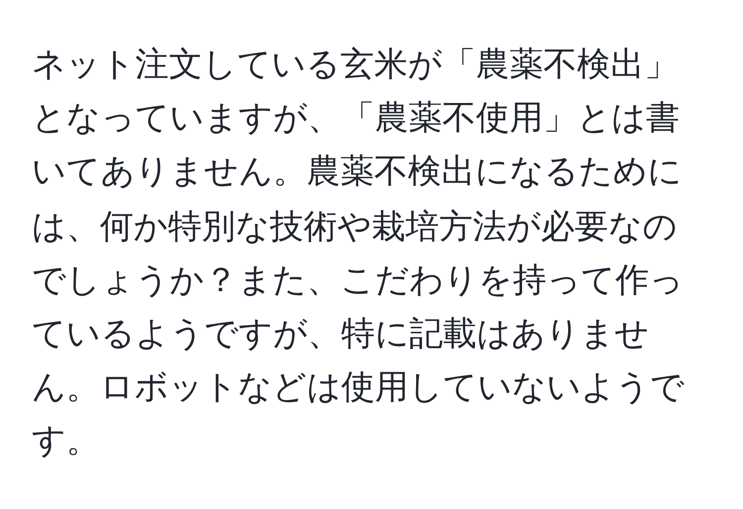 ネット注文している玄米が「農薬不検出」となっていますが、「農薬不使用」とは書いてありません。農薬不検出になるためには、何か特別な技術や栽培方法が必要なのでしょうか？また、こだわりを持って作っているようですが、特に記載はありません。ロボットなどは使用していないようです。