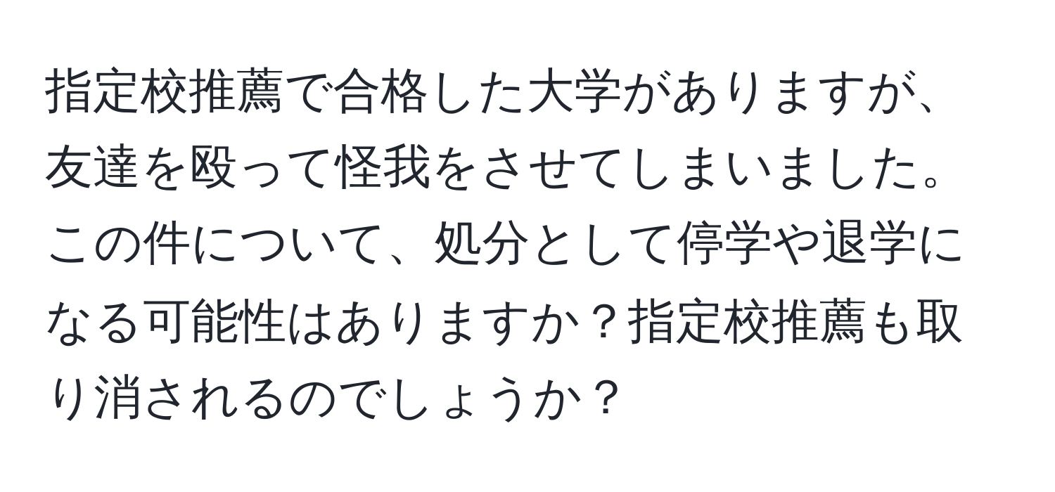 指定校推薦で合格した大学がありますが、友達を殴って怪我をさせてしまいました。この件について、処分として停学や退学になる可能性はありますか？指定校推薦も取り消されるのでしょうか？