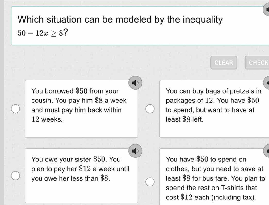 Which situation can be modeled by the inequality
50-12x≥ 8 ?
CLEAR CHECK
You borrowed $50 from your You can buy bags of pretzels in
cousin. You pay him $8 a week packages of 12. You have $50
and must pay him back within to spend, but want to have at
12 weeks. least $8 left.
You owe your sister $50. You You have $50 to spend on
plan to pay her $12 a week until clothes, but you need to save at
you owe her less than $8. least $8 for bus fare. You plan to
spend the rest on T-shirts that
cost $12 each (including tax).