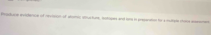Produce evidence of revision of atomic structure, isotopes and ions in preparation for a multiple choice assessment.