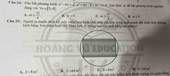 Cho bất phương trình x^2-6x+sqrt(-x^2+6x-8)+m-1≥ 0. Xác định m để bắt phương trình nghiệm
đúng với forall x∈ [2;4].
A. m≥  35/4 . B. m≤ 9. C. m≤  35/4 . D. m≥ 9. 
Câu 25: Người ta muốn thiết kế một vườn hoa hình chữ nhật nội tiếp trong một mảnh đất hình tròn đường
kính bằng 4 m (như hình vẽ). Diện tích S trồng hoa lớn nhất bằng bao nhiêu?
HOANG ú educ
A. S=8m^2. B. S=64m^2. C. S=4m^2. D. S=16m^2. 
nh thay đổi được đặt nội tiếp trong một hình vuông có cạnh bằng