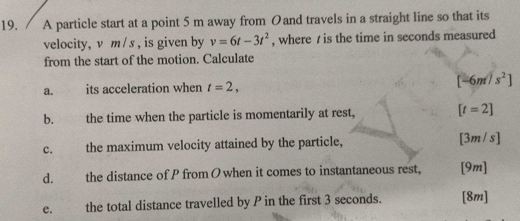 A particle start at a point 5 m away from Oand travels in a straight line so that its 
velocity, v m / s , is given by v=6t-3t^2 , where t is the time in seconds measured 
from the start of the motion. Calculate 
a. its acceleration when t=2,
[-6m/s^2]
b. the time when the particle is momentarily at rest,
[t=2]
c. ( the maximum velocity attained by the particle, [3m/s]
d. the distance of P from O when it comes to instantaneous rest, [9m] 
e. the total distance travelled by P in the first 3 seconds. 
[8m]