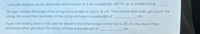 Using the diagram above, determine what fraction of a full wavelength will "fit" on a ukulele string:_ 
On your ukulele, the length of the string (from bridge to nut) is 36 cm. That means that when you pluck the 
string, the sound that resonates on the string will have a wavelength of _cm. 
If you are holding down a fret, and the distance from the bridge to that fret is 20 cm, the sound that 
resonates when you pluck the string will have a wavelength of _ cm.