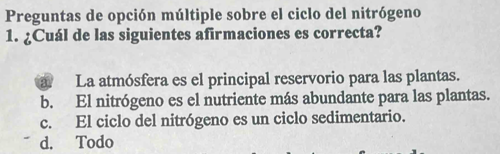 Preguntas de opción múltiple sobre el ciclo del nitrógeno
1. ¿Cuál de las siguientes afirmaciones es correcta?
a La atmósfera es el principal reservorio para las plantas.
b. El nitrógeno es el nutriente más abundante para las plantas.
c. El ciclo del nitrógeno es un ciclo sedimentario.
d. Todo