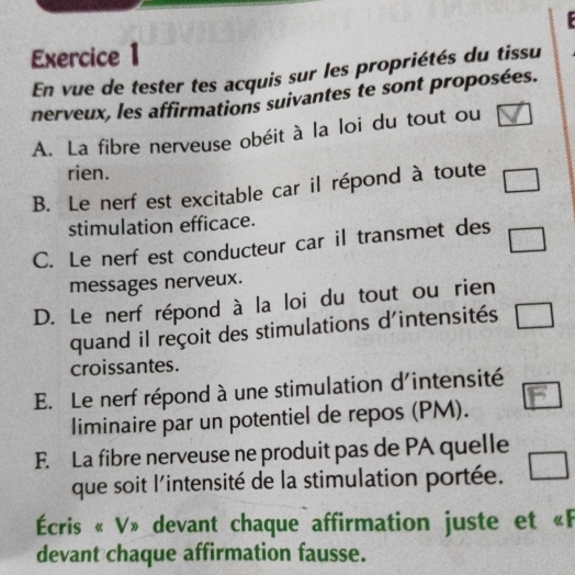 En vue de tester tes acquis sur les propriétés du tissu 
nerveux, les affirmations suivantes te sont proposées. 
A. La fibre nerveuse obéit à la loi du tout ou 
rien. 
B. Le nerf est excitable car il répond à toute □ 
stimulation efficace. 
C. Le nerf est conducteur car il transmet des □ 
messages nerveux. 
D. Le nerf répond à la loi du tout ou rien 
quand il reçoit des stimulations d'intensités □ 
croissantes. 
E. Le nerf répond à une stimulation d'intensité 
liminaire par un potentiel de repos (PM). a 
F. La fibre nerveuse ne produit pas de PA quelle 
que soit l'intensité de la stimulation portée. □ 
Écris « V» devant chaque affirmation juste et «F 
devant chaque affirmation fausse.