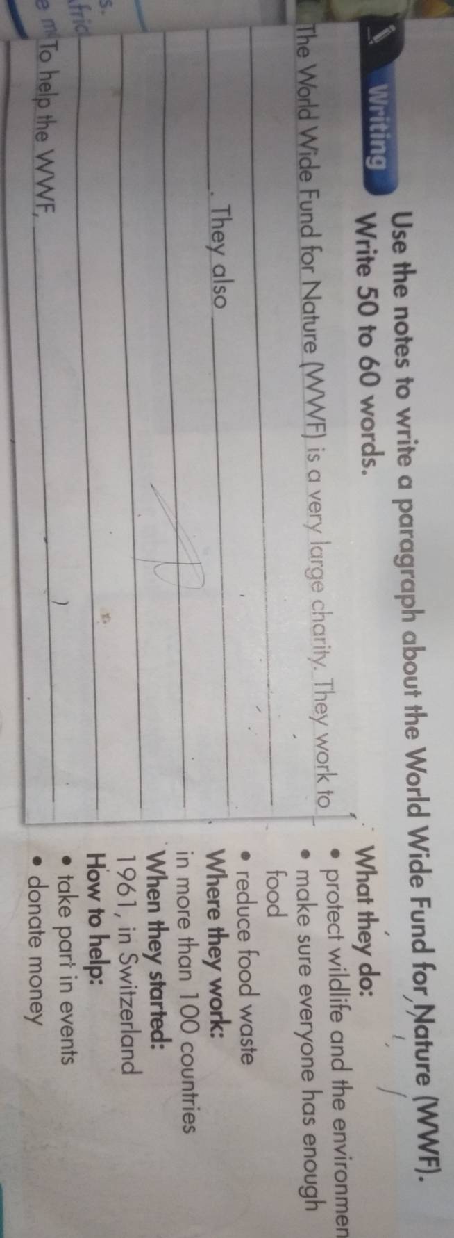 Use the notes to write a paragraph about the World Wide Fund for Nature (WWF). 
Writing 
Write 50 to 60 words. 
What they do: 
The World Wide Fund for Nature (WWF) is a very large charity. They work to protect wildlife and the environmen 
make sure everyone has enough 
_ 
food 
_ 
reduce food waste 
_. They also Where they work: 
_in more than 100 countries 
_ 
When they started: 
1961, in Switzerland 
S. 
_How to help: 
fric 
_take part in events 
e m To help the WWF, donate money 
_
