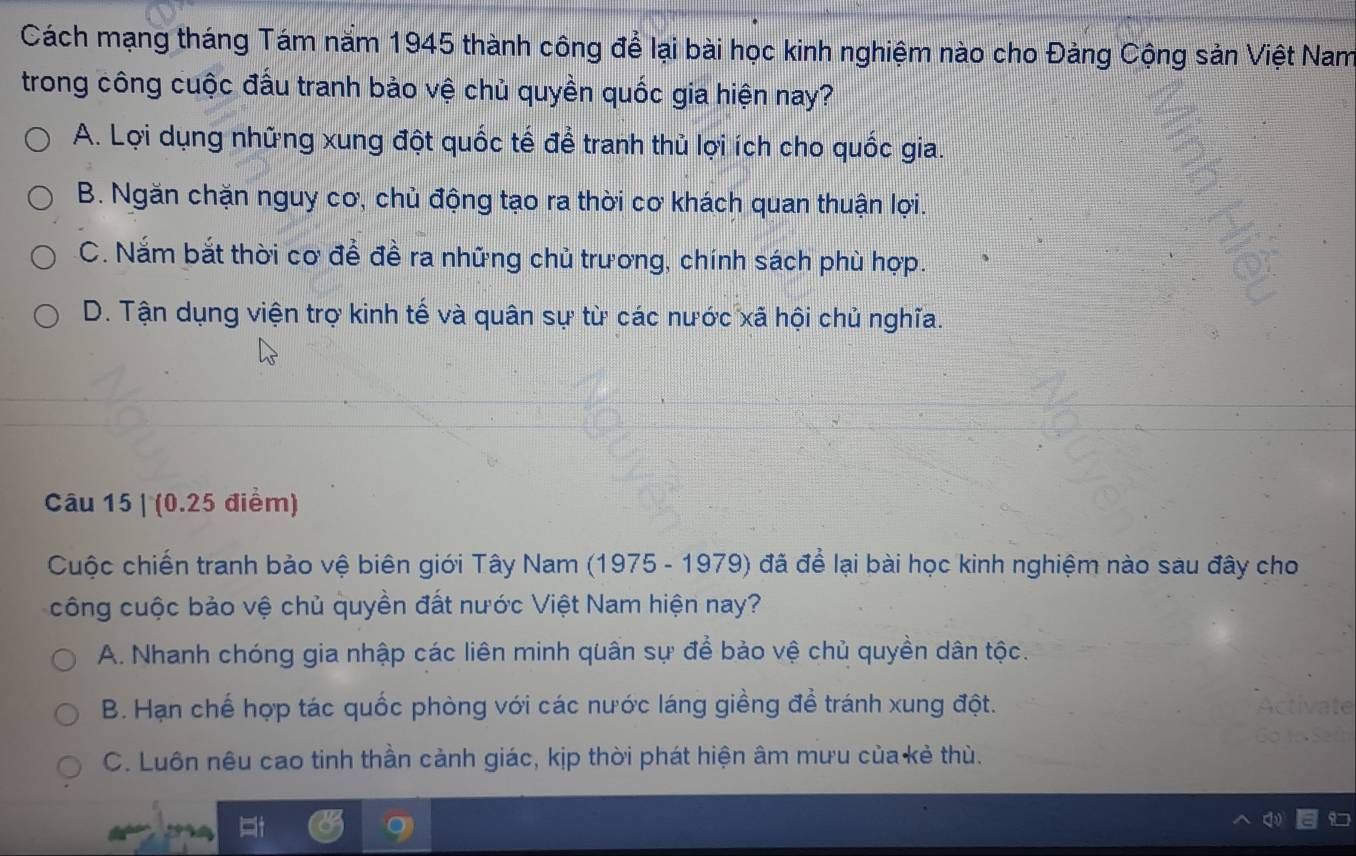 Cách mạng tháng Tám năm 1945 thành công để lại bài học kinh nghiệm nào cho Đảng Cộng sản Việt Nam
trong công cuộc đấu tranh bảo vệ chủ quyền quốc gia hiện nay?
A. Lợi dụng những xung đột quốc tế để tranh thủ lợi ích cho quốc gia.
B. Ngăn chặn nguy cơ, chủ động tạo ra thời cơ khách quan thuận lợi.
C. Nắm bắt thời cơ để đề ra những chủ trương, chính sách phù hợp.
D. Tận dụng viện trợ kinh tế và quân sự từ các nước xã hội chủ nghĩa.
Câu 15 | (0.25 điểm)
Cuộc chiến tranh bảo vệ biên giới Tây Nam (1975 - 1979) đã để lại bài học kinh nghiệm nào sau đây cho
công cuộc bảo vệ chủ quyền đất nước Việt Nam hiện nay?
A. Nhanh chóng gia nhập các liên minh quân sự để bảo vệ chủ quyền dân tộc.
B. Hạn chế hợp tác quốc phòng với các nước láng giềng đề tránh xung đột.
C. Luôn nêu cao tinh thần cảnh giác, kịp thời phát hiện âm mưu của kẻ thù.