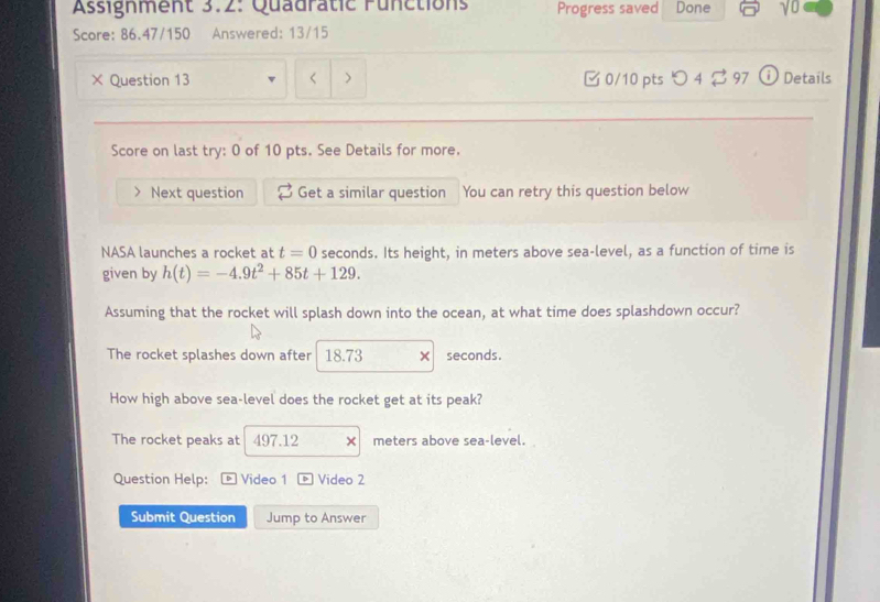 Assignment 3.2: Quadratic Functions Progress saved Done 
Score: 86.47/150 Answered: 13/15 
× Question 13 t=0 seconds. Its height, in meters above sea-level, as a function of time is 
given by h(t)=-4.9t^2+85t+129. 
Assuming that the rocket will splash down into the ocean, at what time does splashdown occur? 
The rocket splashes down after 18.73 × seconds. 
How high above sea-level does the rocket get at its peak? 
The rocket peaks at 497.12 × meters above sea-level. 
Question Help: D Video 1 Video 2 
Submit Question Jump to Answer